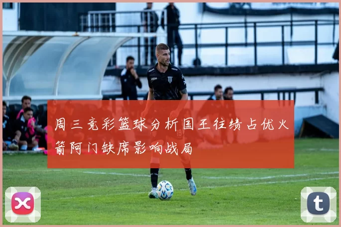 周三竞彩篮球分析国王往绩占优火箭阿门缺席影响战局
