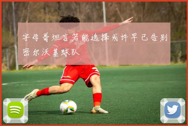 字母哥坦言若能选择或许早已告别密尔沃基球队