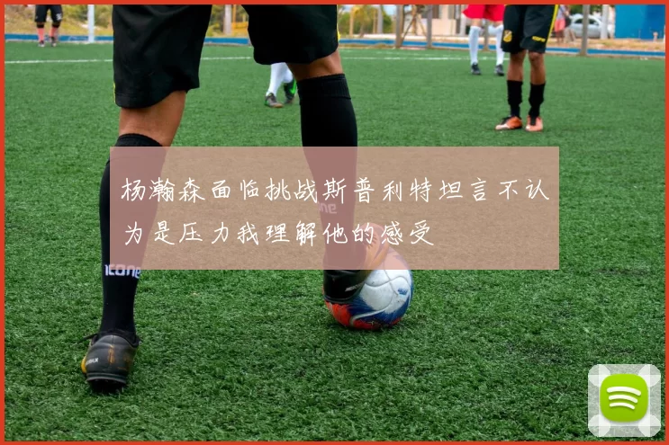杨瀚森面临挑战斯普利特坦言不认为是压力我理解他的感受