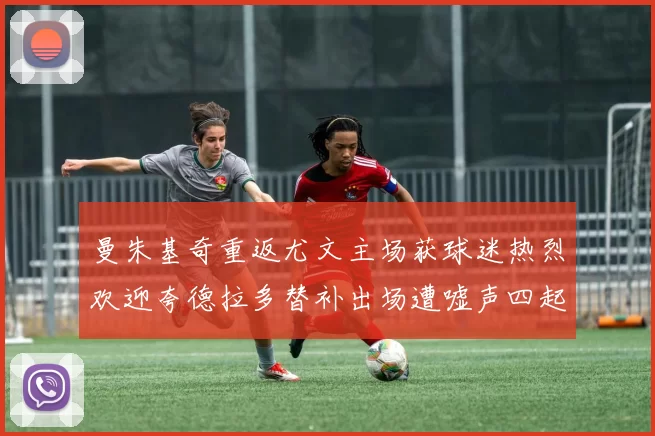 曼朱基奇重返尤文主场获球迷热烈欢迎夸德拉多替补出场遭嘘声四起