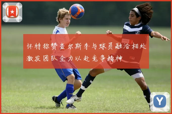 怀特称赞查尔斯李与球员融洽相处激发团队全力以赴竞争精神