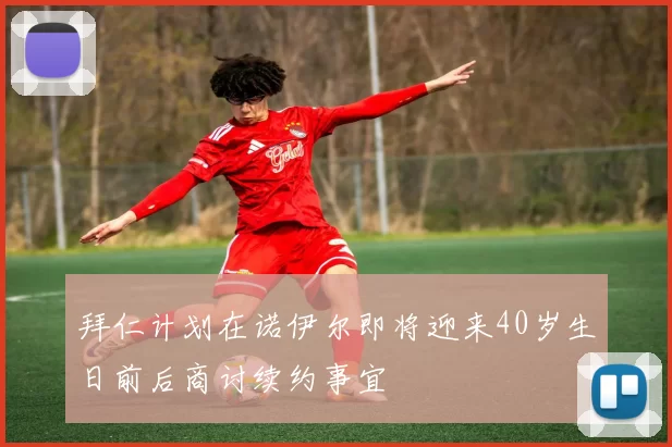 拜仁计划在诺伊尔即将迎来40岁生日前后商讨续约事宜