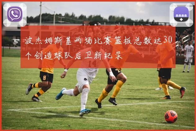 波杰姆斯基两场比赛篮板总数达30个创造球队后卫新纪录
