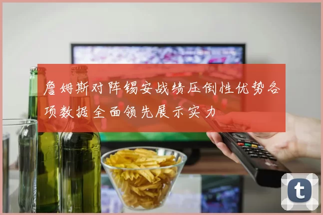 詹姆斯对阵锡安战绩压倒性优势各项数据全面领先展示实力
