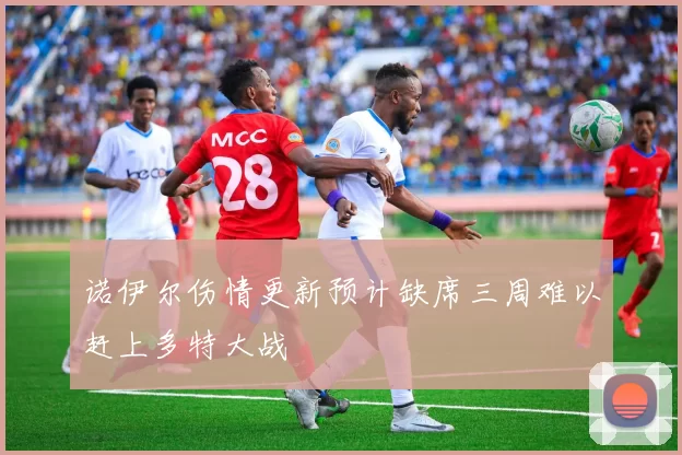 诺伊尔伤情更新预计缺席三周难以赶上多特大战