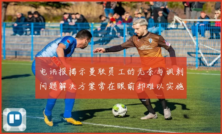 电讯报揭示曼联员工的无奈与讽刺问题解决方案常在眼前却难以实施