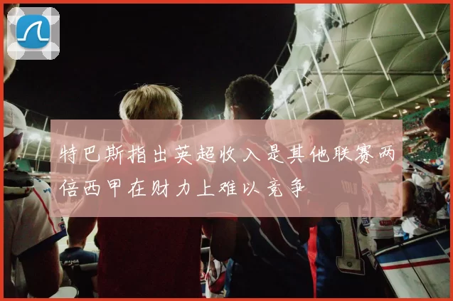 特巴斯指出英超收入是其他联赛两倍西甲在财力上难以竞争