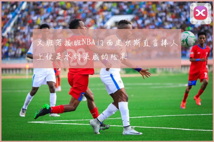 文班若接班NBA门面皮尔斯直言捧人上位是水到渠成的结果
