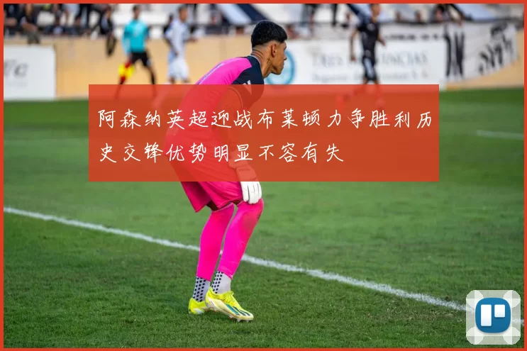 阿森纳英超迎战布莱顿力争胜利历史交锋优势明显不容有失