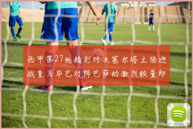 西甲第27轮精彩对决塞尔塔主场迎战皇马毕巴对阵巴萨的激烈较量即将上演