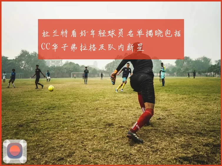 杜兰特看好年轻球员名单揭晓包括CC华子弗拉格及队内新星