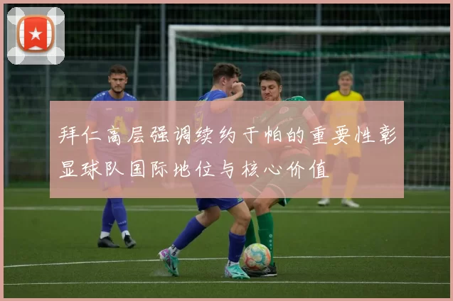 拜仁高层强调续约于帕的重要性彰显球队国际地位与核心价值