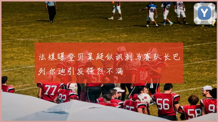 法媒曝登贝莱疑似讽刺马赛队长巴列尔迪引发强烈不满