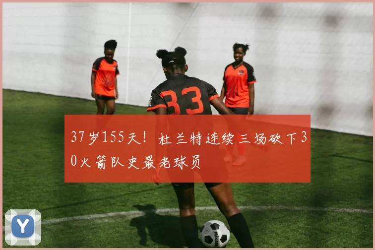 37岁155天！杜兰特连续三场砍下30火箭队史最老球员