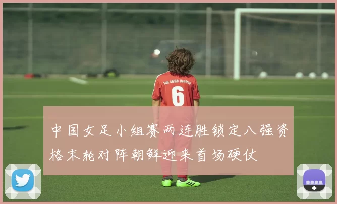 中国女足小组赛两连胜锁定八强资格末轮对阵朝鲜迎来首场硬仗