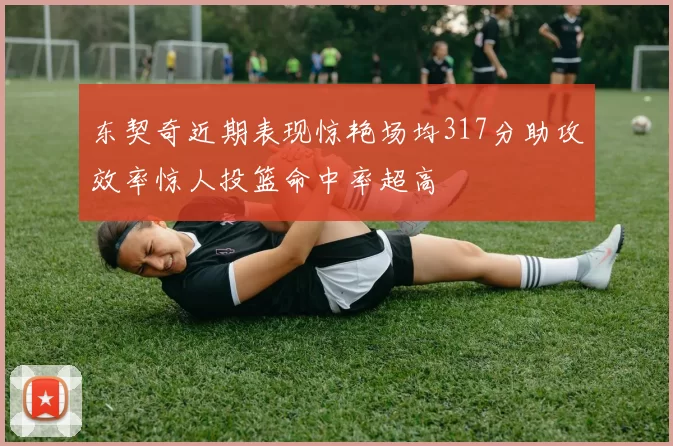 东契奇近期表现惊艳场均317分助攻效率惊人投篮命中率超高