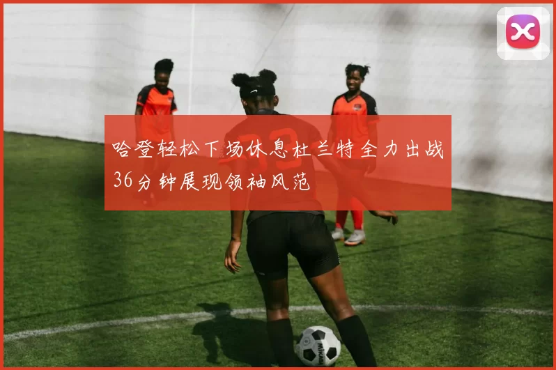 哈登轻松下场休息杜兰特全力出战36分钟展现领袖风范