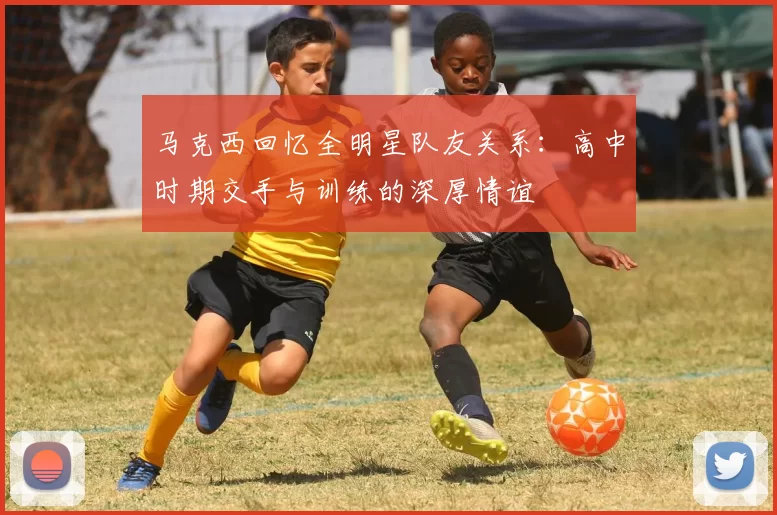 马克西回忆全明星队友关系：高中时期交手与训练的深厚情谊