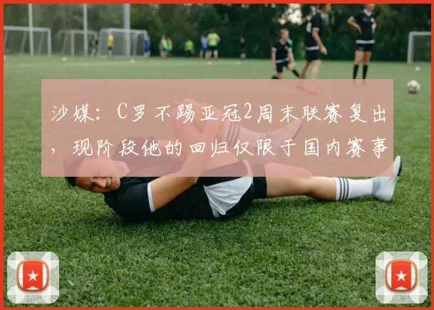 沙媒：C罗不踢亚冠2周末联赛复出，现阶段他的回归仅限于国内赛事